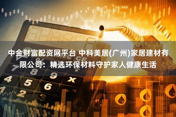 中金财富配资网平台 中科美居(广州)家居建材有限公司：精选环保材料守护家人健康生活