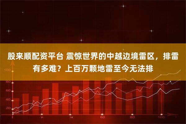 股来顺配资平台 震惊世界的中越边境雷区，排雷有多难？上百万颗地雷至今无法排