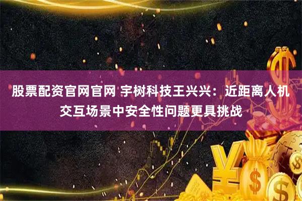 股票配资官网官网 宇树科技王兴兴：近距离人机交互场景中安全性问题更具挑战