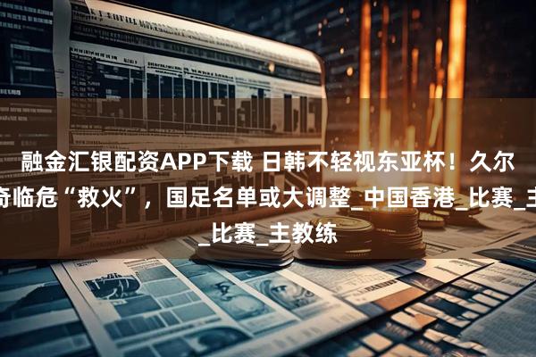 融金汇银配资APP下载 日韩不轻视东亚杯！久尔杰维奇临危“救火”，国足名单或大调整_中国香港_比赛_主教练