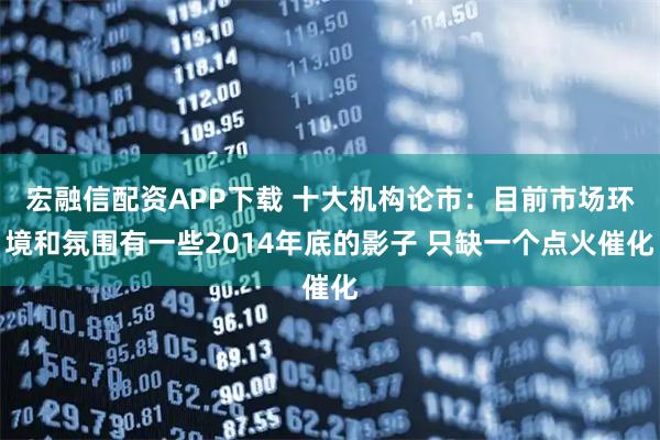 宏融信配资APP下载 十大机构论市：目前市场环境和氛围有一些2014年底的影子 只缺一个点火催化