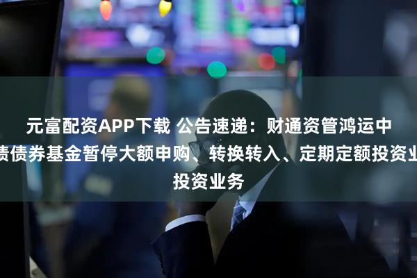 元富配资APP下载 公告速递：财通资管鸿运中短债债券基金暂停大额申购、转换转入、定期定额投资业务