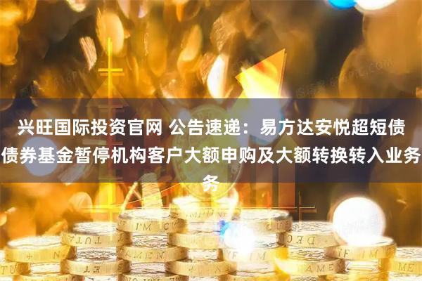 兴旺国际投资官网 公告速递：易方达安悦超短债债券基金暂停机构客户大额申购及大额转换转入业务