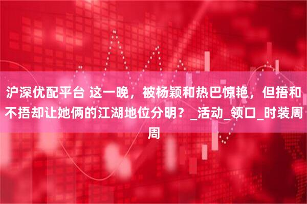 沪深优配平台 这一晚，被杨颖和热巴惊艳，但捂和不捂却让她俩的江湖地位分明？_活动_领口_时装周