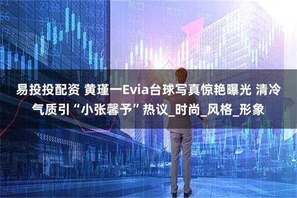 易投投配资 黄瑾一Evia台球写真惊艳曝光 清冷气质引“小张馨予”热议_时尚_风格_形象