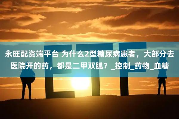 永旺配资端平台 为什么2型糖尿病患者，大部分去医院开的药，都是二甲双胍？_控制_药物_血糖
