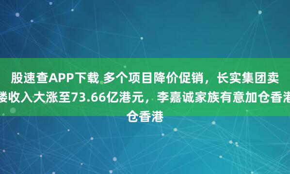 股速查APP下载 多个项目降价促销，长实集团卖楼收入大涨至73.66亿港元，李嘉诚家族有意加仓香港