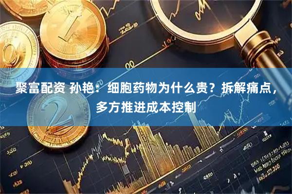 聚富配资 孙艳：细胞药物为什么贵？拆解痛点，多方推进成本控制