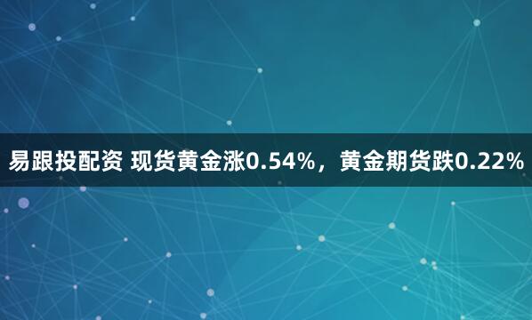 易跟投配资 现货黄金涨0.54%，黄金期货跌0.22%