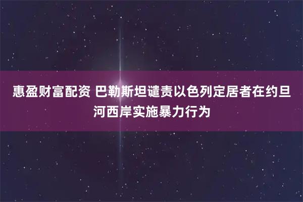惠盈财富配资 巴勒斯坦谴责以色列定居者在约旦河西岸实施暴力行为