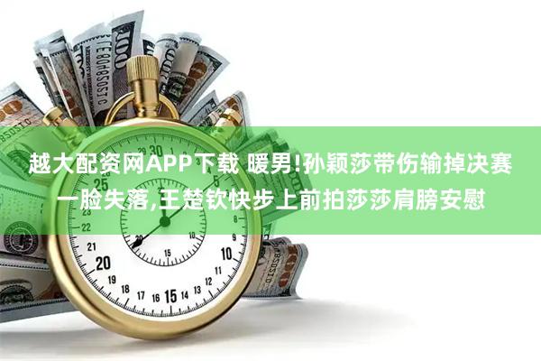 越大配资网APP下载 暖男!孙颖莎带伤输掉决赛一脸失落,王楚钦快步上前拍莎莎肩膀安慰