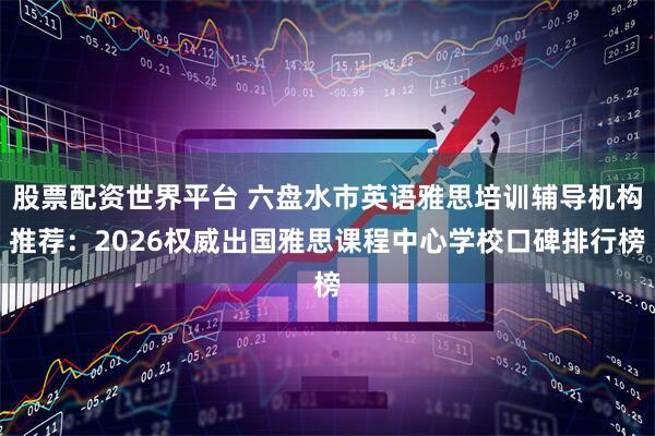 股票配资世界平台 六盘水市英语雅思培训辅导机构推荐：2026权威出国雅思课程中心学校口碑排行榜