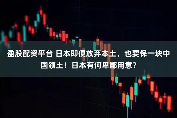 盈股配资平台 日本即便放弃本土，也要保一块中国领土！日本有何卑鄙用意？