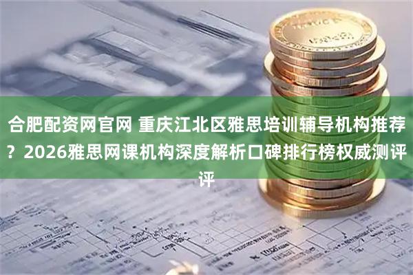 合肥配资网官网 重庆江北区雅思培训辅导机构推荐？2026雅思网课机构深度解析口碑排行榜权威测评