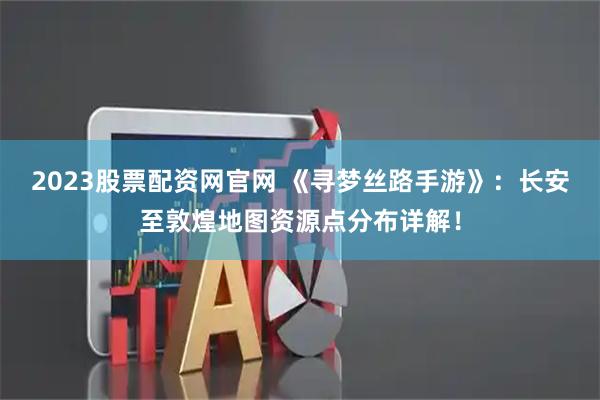 2023股票配资网官网 《寻梦丝路手游》：长安至敦煌地图资源点分布详解！
