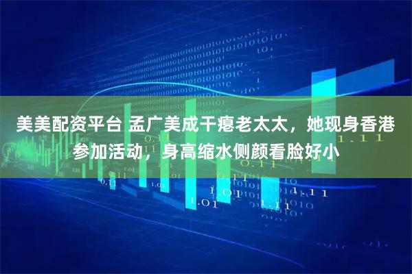 美美配资平台 孟广美成干瘪老太太，她现身香港参加活动，身高缩水侧颜看脸好小
