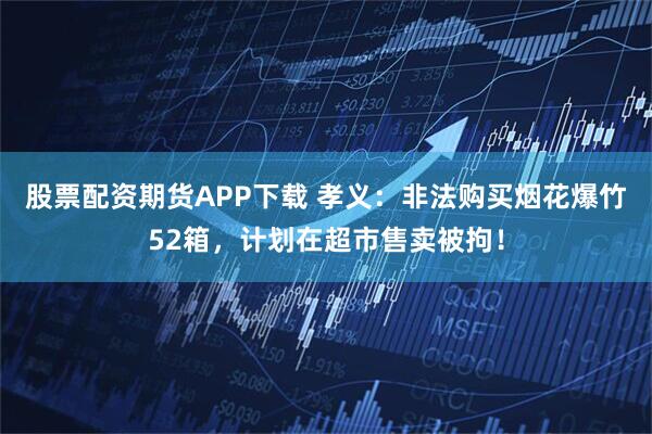 股票配资期货APP下载 孝义：非法购买烟花爆竹52箱，计划在超市售卖被拘！