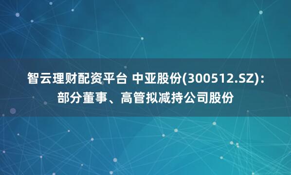 智云理财配资平台 中亚股份(300512.SZ)：部分董事、高管拟减持公司股份
