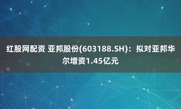 红股网配资 亚邦股份(603188.SH)：拟对亚邦华尔增资1.45亿元