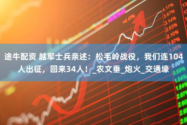 途牛配资 越军士兵亲述：松毛岭战役，我们连104人出征，回来34人！_农文垂_炮火_交通壕