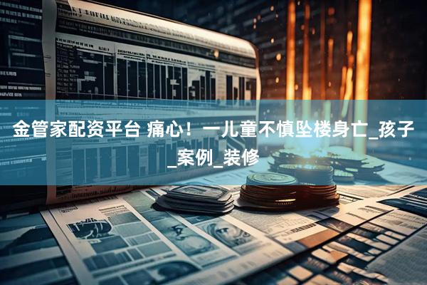 金管家配资平台 痛心！一儿童不慎坠楼身亡_孩子_案例_装修