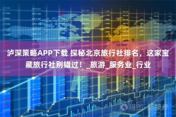 泸深策略APP下载 探秘北京旅行社排名，这家宝藏旅行社别错过！_旅游_服务业_行业
