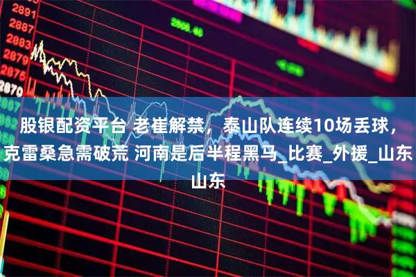 股银配资平台 老崔解禁，泰山队连续10场丢球，克雷桑急需破荒 河南是后半程黑马_比赛_外援_山东