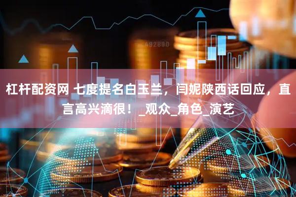 杠杆配资网 七度提名白玉兰，闫妮陕西话回应，直言高兴滴很！_观众_角色_演艺