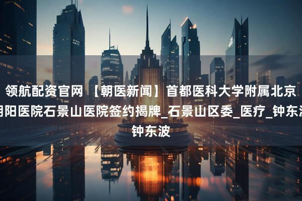 领航配资官网 【朝医新闻】首都医科大学附属北京朝阳医院石景山医院签约揭牌_石景山区委_医疗_钟东波