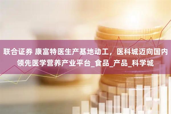 联合证券 康富特医生产基地动工，医科城迈向国内领先医学营养产业平台_食品_产品_科学城