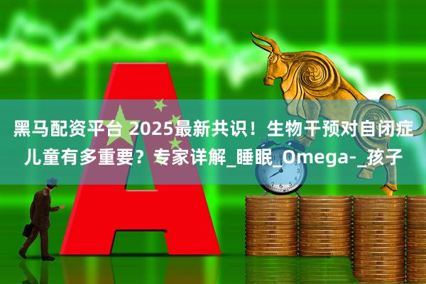 黑马配资平台 2025最新共识！生物干预对自闭症儿童有多重要？专家详解_睡眠_Omega-_孩子