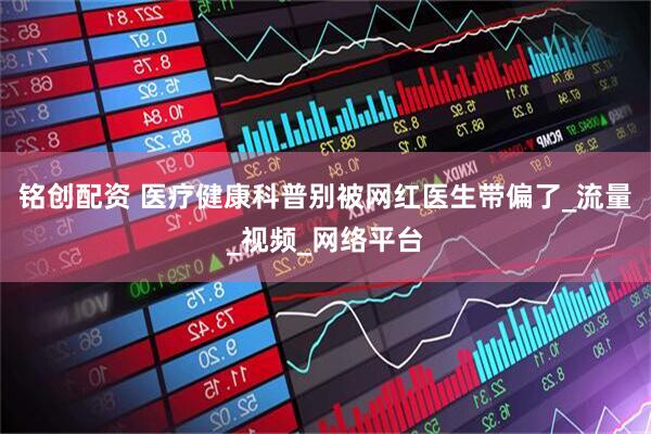 铭创配资 医疗健康科普别被网红医生带偏了_流量_视频_网络平台