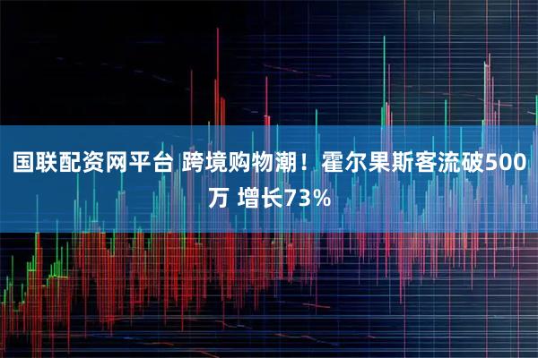 国联配资网平台 跨境购物潮！霍尔果斯客流破500万 增长73%