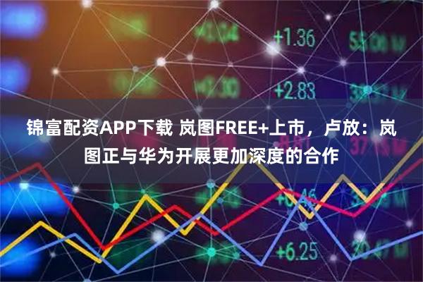 锦富配资APP下载 岚图FREE+上市，卢放：岚图正与华为开展更加深度的合作