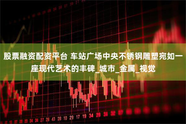 股票融资配资平台 车站广场中央不锈钢雕塑宛如一座现代艺术的丰碑_城市_金属_视觉