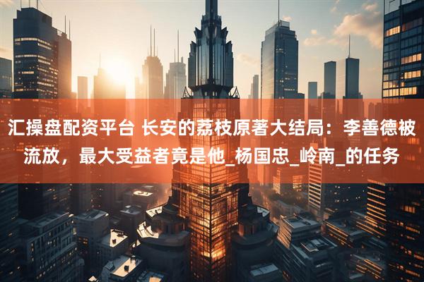 汇操盘配资平台 长安的荔枝原著大结局：李善德被流放，最大受益者竟是他_杨国忠_岭南_的任务