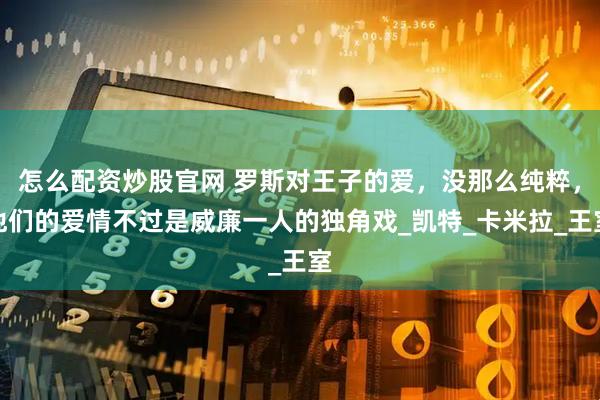 怎么配资炒股官网 罗斯对王子的爱，没那么纯粹，他们的爱情不过是威廉一人的独角戏_凯特_卡米拉_王室