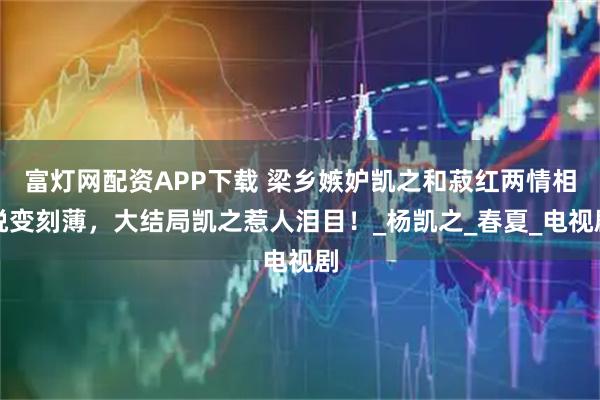 富灯网配资APP下载 梁乡嫉妒凯之和菽红两情相悦变刻薄，大结局凯之惹人泪目！_杨凯之_春夏_电视剧