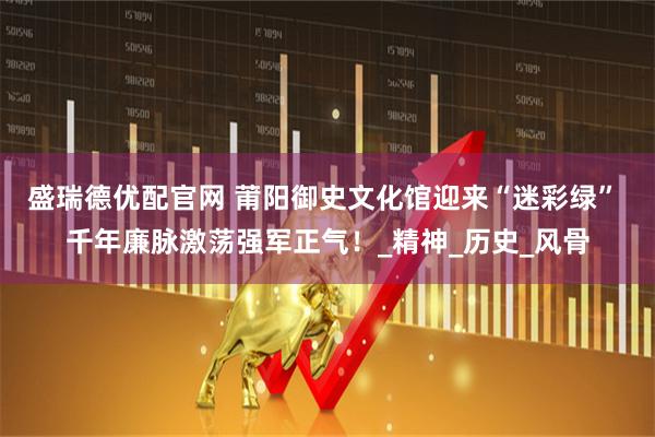 盛瑞德优配官网 莆阳御史文化馆迎来“迷彩绿” 千年廉脉激荡强军正气！_精神_历史_风骨