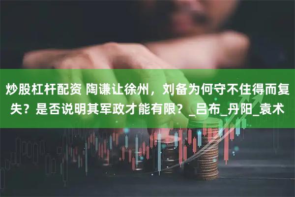 炒股杠杆配资 陶谦让徐州，刘备为何守不住得而复失？是否说明其军政才能有限？_吕布_丹阳_袁术