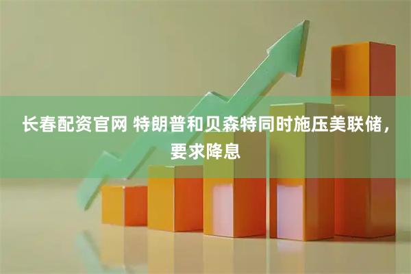 长春配资官网 特朗普和贝森特同时施压美联储，要求降息