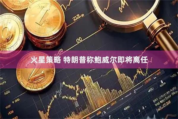 火星策略 特朗普称鲍威尔即将离任