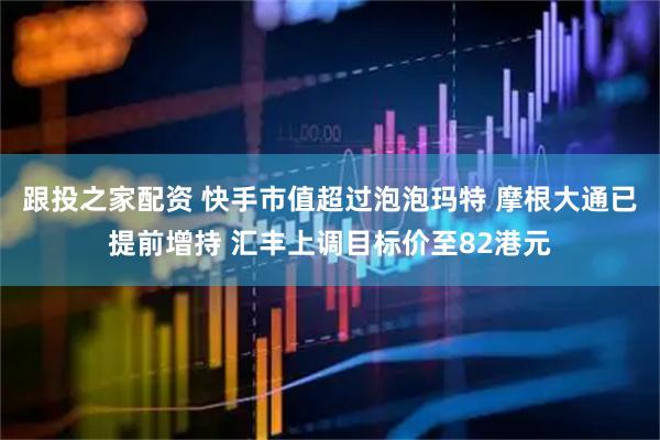 跟投之家配资 快手市值超过泡泡玛特 摩根大通已提前增持 汇丰上调目标价至82港元
