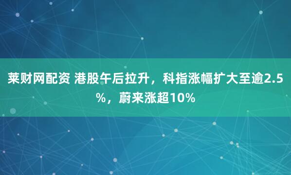 莱财网配资 港股午后拉升，科指涨幅扩大至逾2.5%，蔚来涨超10%