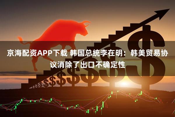 京海配资APP下载 韩国总统李在明：韩美贸易协议消除了出口不确定性