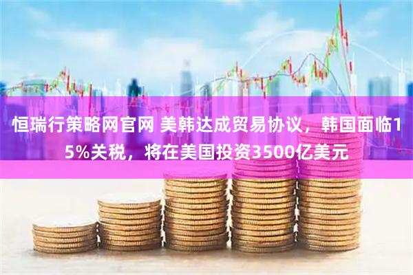 恒瑞行策略网官网 美韩达成贸易协议，韩国面临15%关税，将在美国投资3500亿美元