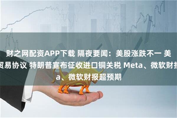 财之网配资APP下载 隔夜要闻：美股涨跌不一 美韩达成贸易协议 特朗普宣布征收进口铜关税 Meta、微软财报超预期