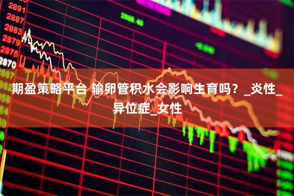 期盈策略平台 输卵管积水会影响生育吗？_炎性_异位症_女性