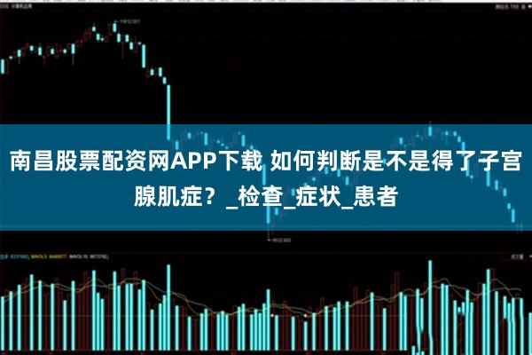 南昌股票配资网APP下载 如何判断是不是得了子宫腺肌症？_检查_症状_患者