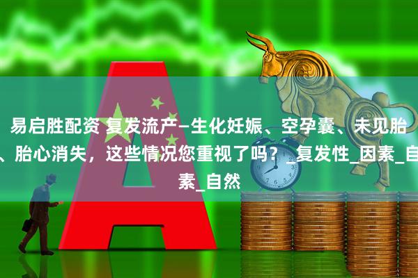 易启胜配资 复发流产—生化妊娠、空孕囊、未见胎心、胎心消失，这些情况您重视了吗？_复发性_因素_自然